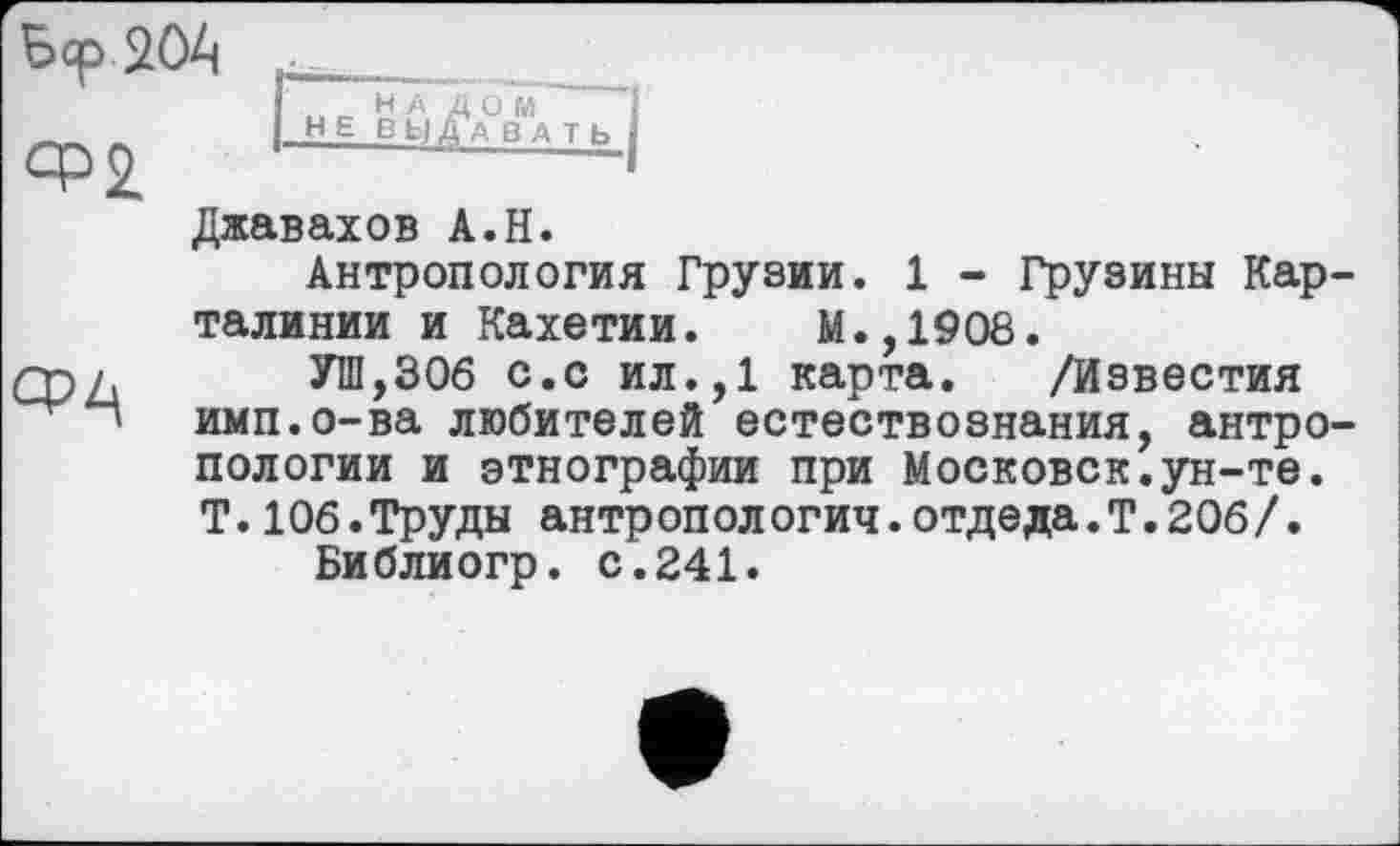 ﻿bqp 204
CP2
срл
Джавахов A.H.
Антропология Грузии. 1 - Грузины Кар-талинии и Кахетии. М.,1908.
УШ,306 с.с ил.,1 карта. /Известия ими.о-ва любителей естествознания, антропологии и этнографии при Московок.ун-те. Т.106.Труды антропологии.отдеда.Т.206/.
Библиогр. с.241.